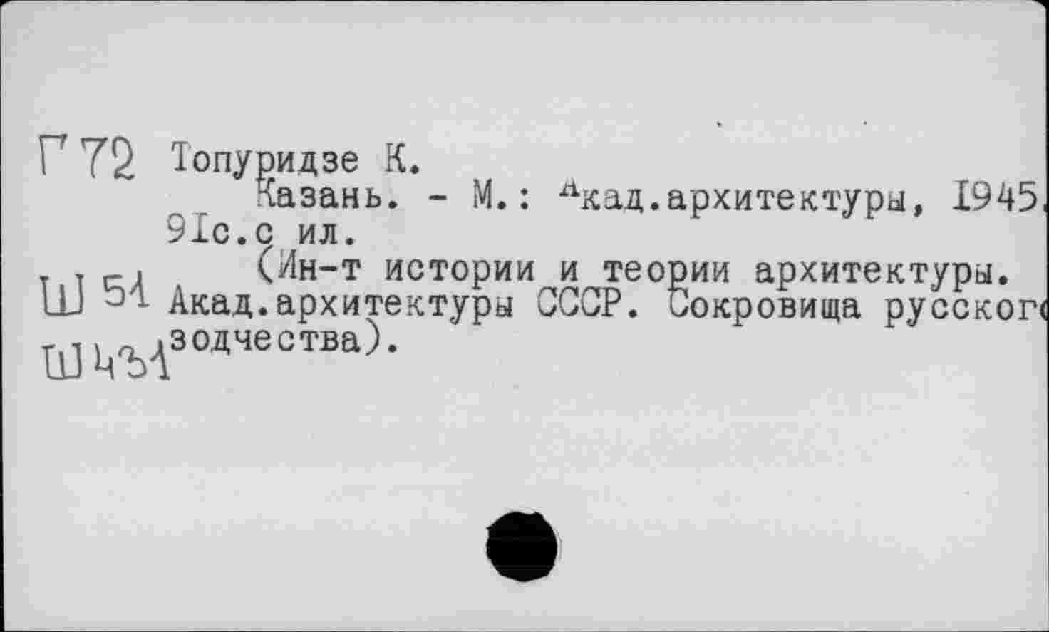 ﻿Ï 72 Топуридзе К.
Казань. - М. : лкад.архитектуры, 1945 91с.с ил.
. . <Ин-т истории и теории архитектуры. Ш Акад.архитектуры СССР. Сокровища русско~ ШЦ'ЪАзодчеотва)‘
окровища русской